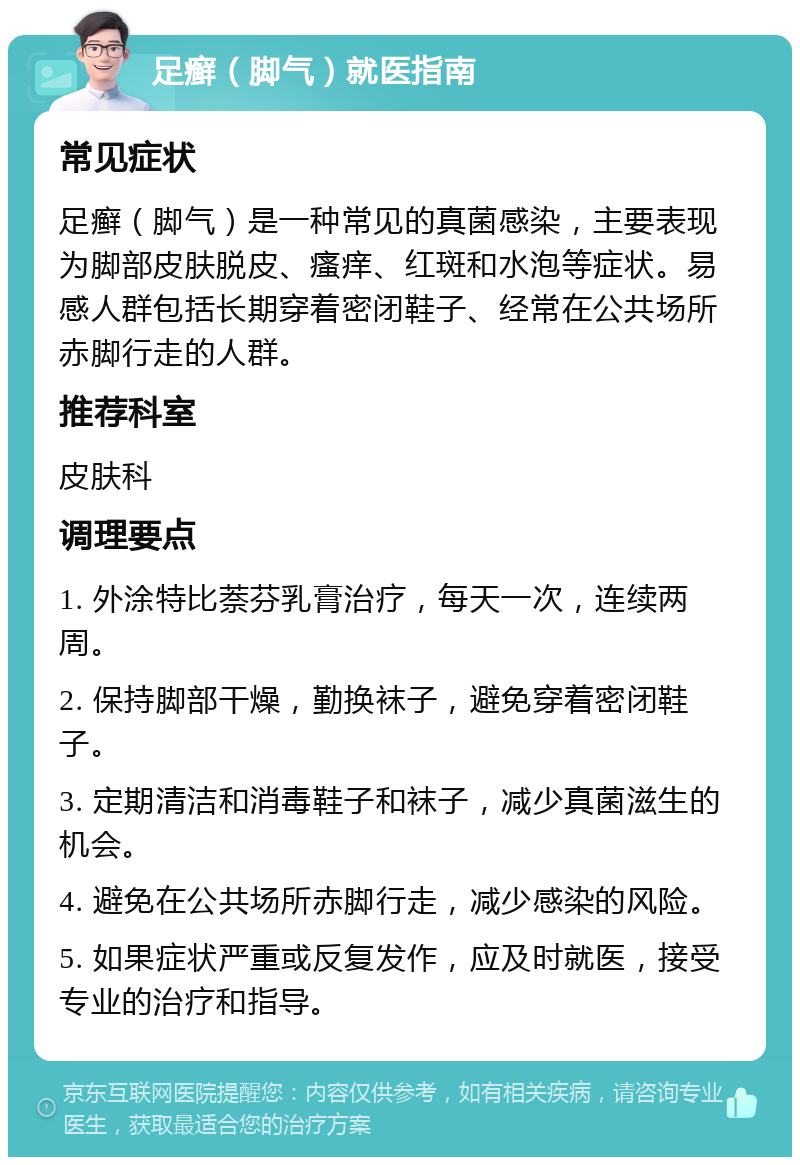 足癣（脚气）就医指南 常见症状 足癣（脚气）是一种常见的真菌感染，主要表现为脚部皮肤脱皮、瘙痒、红斑和水泡等症状。易感人群包括长期穿着密闭鞋子、经常在公共场所赤脚行走的人群。 推荐科室 皮肤科 调理要点 1. 外涂特比萘芬乳膏治疗，每天一次，连续两周。 2. 保持脚部干燥，勤换袜子，避免穿着密闭鞋子。 3. 定期清洁和消毒鞋子和袜子，减少真菌滋生的机会。 4. 避免在公共场所赤脚行走，减少感染的风险。 5. 如果症状严重或反复发作，应及时就医，接受专业的治疗和指导。