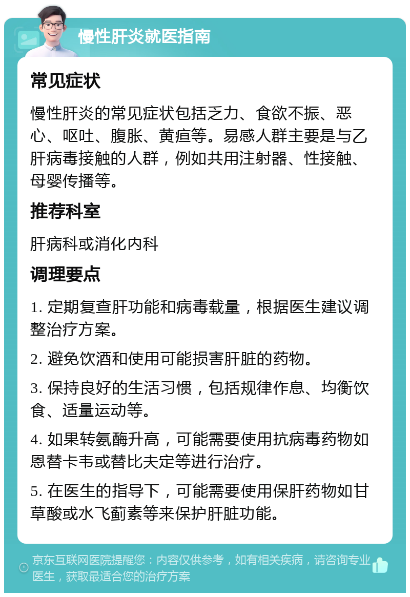 慢性肝炎就医指南 常见症状 慢性肝炎的常见症状包括乏力、食欲不振、恶心、呕吐、腹胀、黄疸等。易感人群主要是与乙肝病毒接触的人群，例如共用注射器、性接触、母婴传播等。 推荐科室 肝病科或消化内科 调理要点 1. 定期复查肝功能和病毒载量，根据医生建议调整治疗方案。 2. 避免饮酒和使用可能损害肝脏的药物。 3. 保持良好的生活习惯，包括规律作息、均衡饮食、适量运动等。 4. 如果转氨酶升高，可能需要使用抗病毒药物如恩替卡韦或替比夫定等进行治疗。 5. 在医生的指导下，可能需要使用保肝药物如甘草酸或水飞蓟素等来保护肝脏功能。