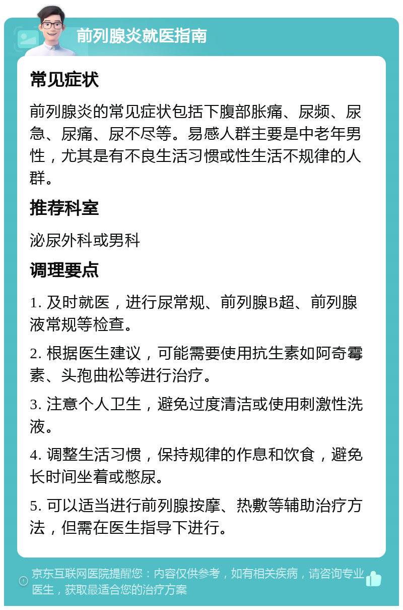 前列腺炎就医指南 常见症状 前列腺炎的常见症状包括下腹部胀痛、尿频、尿急、尿痛、尿不尽等。易感人群主要是中老年男性，尤其是有不良生活习惯或性生活不规律的人群。 推荐科室 泌尿外科或男科 调理要点 1. 及时就医，进行尿常规、前列腺B超、前列腺液常规等检查。 2. 根据医生建议，可能需要使用抗生素如阿奇霉素、头孢曲松等进行治疗。 3. 注意个人卫生，避免过度清洁或使用刺激性洗液。 4. 调整生活习惯，保持规律的作息和饮食，避免长时间坐着或憋尿。 5. 可以适当进行前列腺按摩、热敷等辅助治疗方法，但需在医生指导下进行。