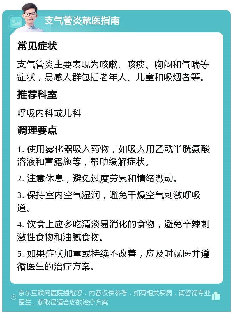 支气管炎就医指南 常见症状 支气管炎主要表现为咳嗽、咳痰、胸闷和气喘等症状，易感人群包括老年人、儿童和吸烟者等。 推荐科室 呼吸内科或儿科 调理要点 1. 使用雾化器吸入药物，如吸入用乙酰半胱氨酸溶液和富露施等，帮助缓解症状。 2. 注意休息，避免过度劳累和情绪激动。 3. 保持室内空气湿润，避免干燥空气刺激呼吸道。 4. 饮食上应多吃清淡易消化的食物，避免辛辣刺激性食物和油腻食物。 5. 如果症状加重或持续不改善，应及时就医并遵循医生的治疗方案。