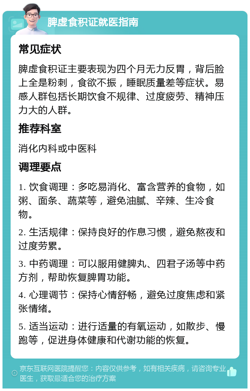 脾虚食积证就医指南 常见症状 脾虚食积证主要表现为四个月无力反胃，背后脸上全是粉刺，食欲不振，睡眠质量差等症状。易感人群包括长期饮食不规律、过度疲劳、精神压力大的人群。 推荐科室 消化内科或中医科 调理要点 1. 饮食调理：多吃易消化、富含营养的食物，如粥、面条、蔬菜等，避免油腻、辛辣、生冷食物。 2. 生活规律：保持良好的作息习惯，避免熬夜和过度劳累。 3. 中药调理：可以服用健脾丸、四君子汤等中药方剂，帮助恢复脾胃功能。 4. 心理调节：保持心情舒畅，避免过度焦虑和紧张情绪。 5. 适当运动：进行适量的有氧运动，如散步、慢跑等，促进身体健康和代谢功能的恢复。