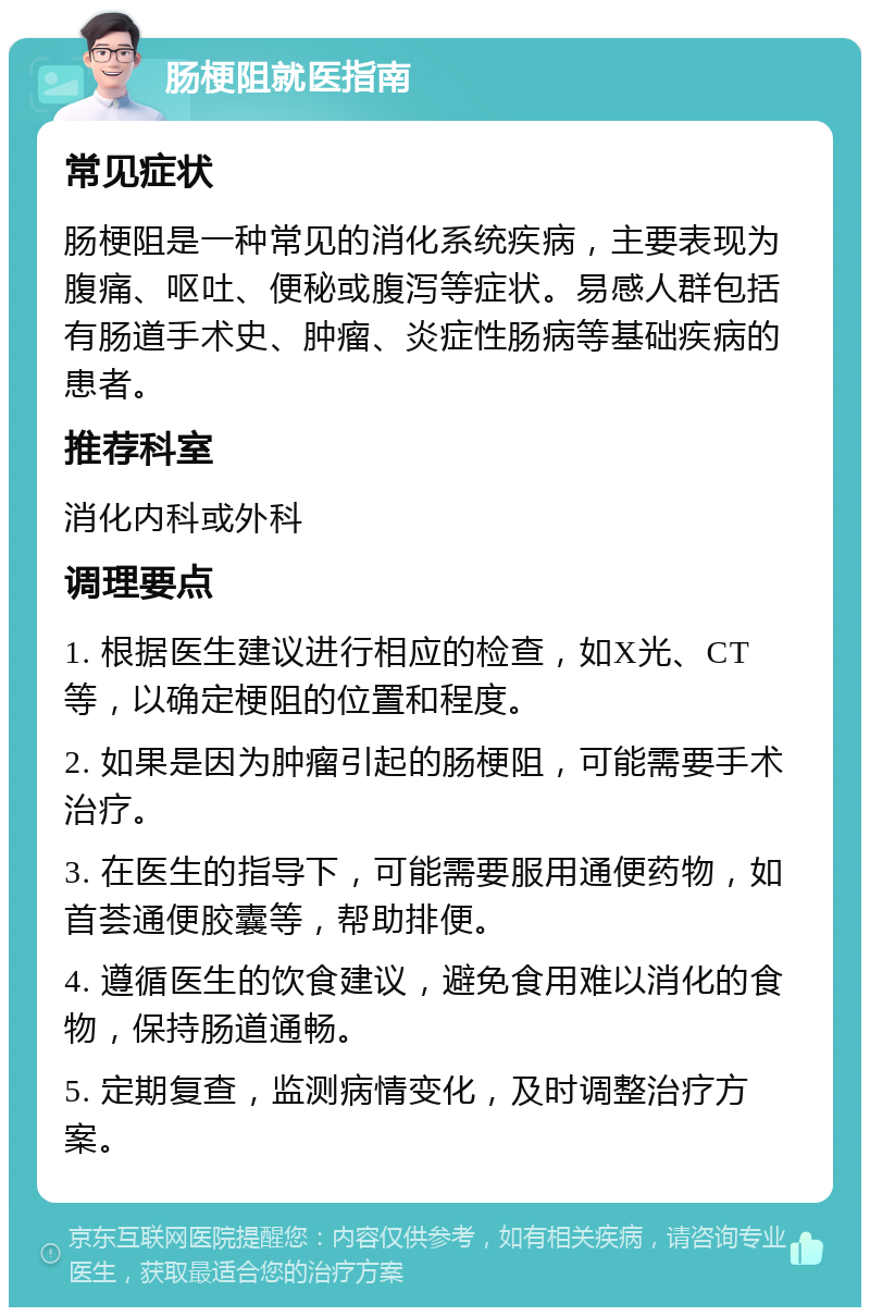 肠梗阻就医指南 常见症状 肠梗阻是一种常见的消化系统疾病，主要表现为腹痛、呕吐、便秘或腹泻等症状。易感人群包括有肠道手术史、肿瘤、炎症性肠病等基础疾病的患者。 推荐科室 消化内科或外科 调理要点 1. 根据医生建议进行相应的检查，如X光、CT等，以确定梗阻的位置和程度。 2. 如果是因为肿瘤引起的肠梗阻，可能需要手术治疗。 3. 在医生的指导下，可能需要服用通便药物，如首荟通便胶囊等，帮助排便。 4. 遵循医生的饮食建议，避免食用难以消化的食物，保持肠道通畅。 5. 定期复查，监测病情变化，及时调整治疗方案。