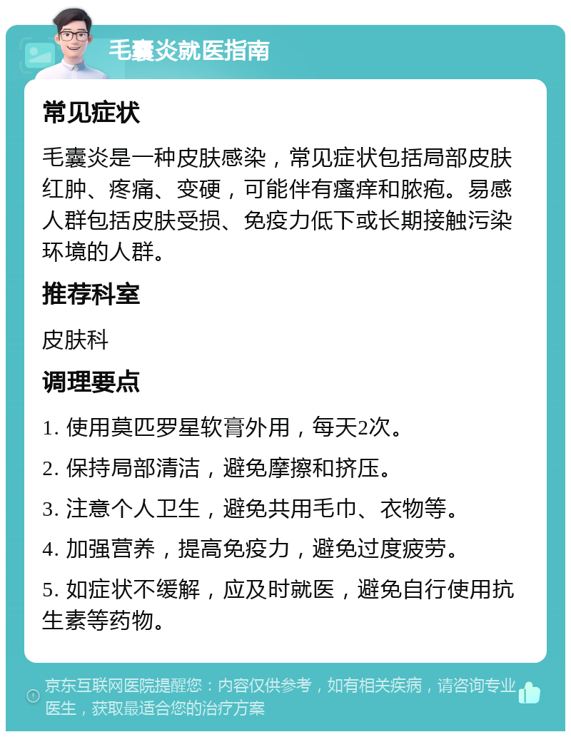 毛囊炎就医指南 常见症状 毛囊炎是一种皮肤感染，常见症状包括局部皮肤红肿、疼痛、变硬，可能伴有瘙痒和脓疱。易感人群包括皮肤受损、免疫力低下或长期接触污染环境的人群。 推荐科室 皮肤科 调理要点 1. 使用莫匹罗星软膏外用，每天2次。 2. 保持局部清洁，避免摩擦和挤压。 3. 注意个人卫生，避免共用毛巾、衣物等。 4. 加强营养，提高免疫力，避免过度疲劳。 5. 如症状不缓解，应及时就医，避免自行使用抗生素等药物。