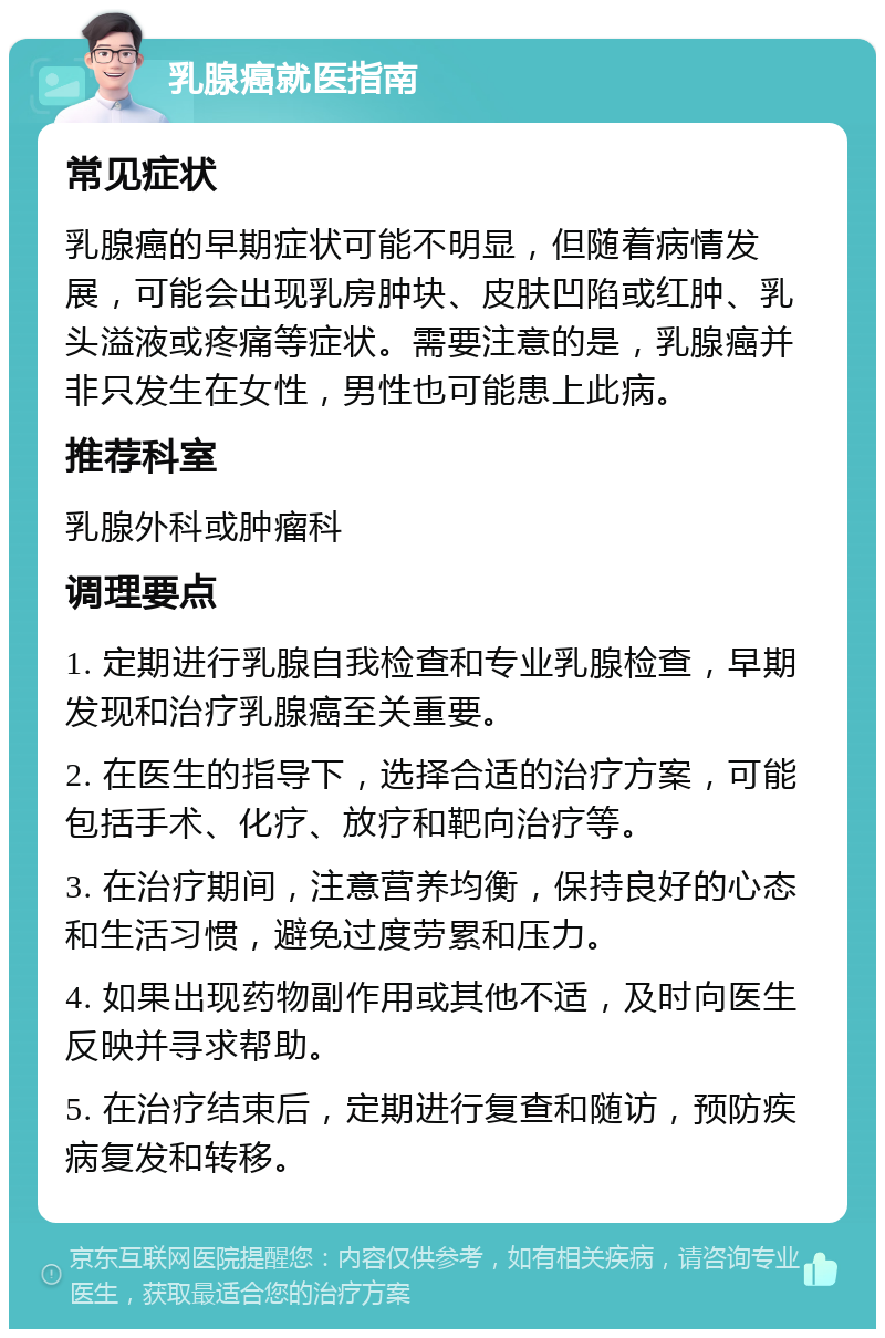 乳腺癌就医指南 常见症状 乳腺癌的早期症状可能不明显，但随着病情发展，可能会出现乳房肿块、皮肤凹陷或红肿、乳头溢液或疼痛等症状。需要注意的是，乳腺癌并非只发生在女性，男性也可能患上此病。 推荐科室 乳腺外科或肿瘤科 调理要点 1. 定期进行乳腺自我检查和专业乳腺检查，早期发现和治疗乳腺癌至关重要。 2. 在医生的指导下，选择合适的治疗方案，可能包括手术、化疗、放疗和靶向治疗等。 3. 在治疗期间，注意营养均衡，保持良好的心态和生活习惯，避免过度劳累和压力。 4. 如果出现药物副作用或其他不适，及时向医生反映并寻求帮助。 5. 在治疗结束后，定期进行复查和随访，预防疾病复发和转移。