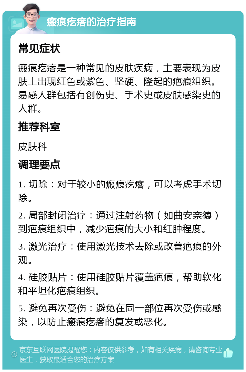 瘢痕疙瘩的治疗指南 常见症状 瘢痕疙瘩是一种常见的皮肤疾病，主要表现为皮肤上出现红色或紫色、坚硬、隆起的疤痕组织。易感人群包括有创伤史、手术史或皮肤感染史的人群。 推荐科室 皮肤科 调理要点 1. 切除：对于较小的瘢痕疙瘩，可以考虑手术切除。 2. 局部封闭治疗：通过注射药物（如曲安奈德）到疤痕组织中，减少疤痕的大小和红肿程度。 3. 激光治疗：使用激光技术去除或改善疤痕的外观。 4. 硅胶贴片：使用硅胶贴片覆盖疤痕，帮助软化和平坦化疤痕组织。 5. 避免再次受伤：避免在同一部位再次受伤或感染，以防止瘢痕疙瘩的复发或恶化。