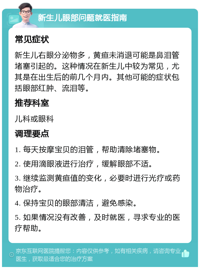 新生儿眼部问题就医指南 常见症状 新生儿右眼分泌物多，黄疸未消退可能是鼻泪管堵塞引起的。这种情况在新生儿中较为常见，尤其是在出生后的前几个月内。其他可能的症状包括眼部红肿、流泪等。 推荐科室 儿科或眼科 调理要点 1. 每天按摩宝贝的泪管，帮助清除堵塞物。 2. 使用滴眼液进行治疗，缓解眼部不适。 3. 继续监测黄疸值的变化，必要时进行光疗或药物治疗。 4. 保持宝贝的眼部清洁，避免感染。 5. 如果情况没有改善，及时就医，寻求专业的医疗帮助。