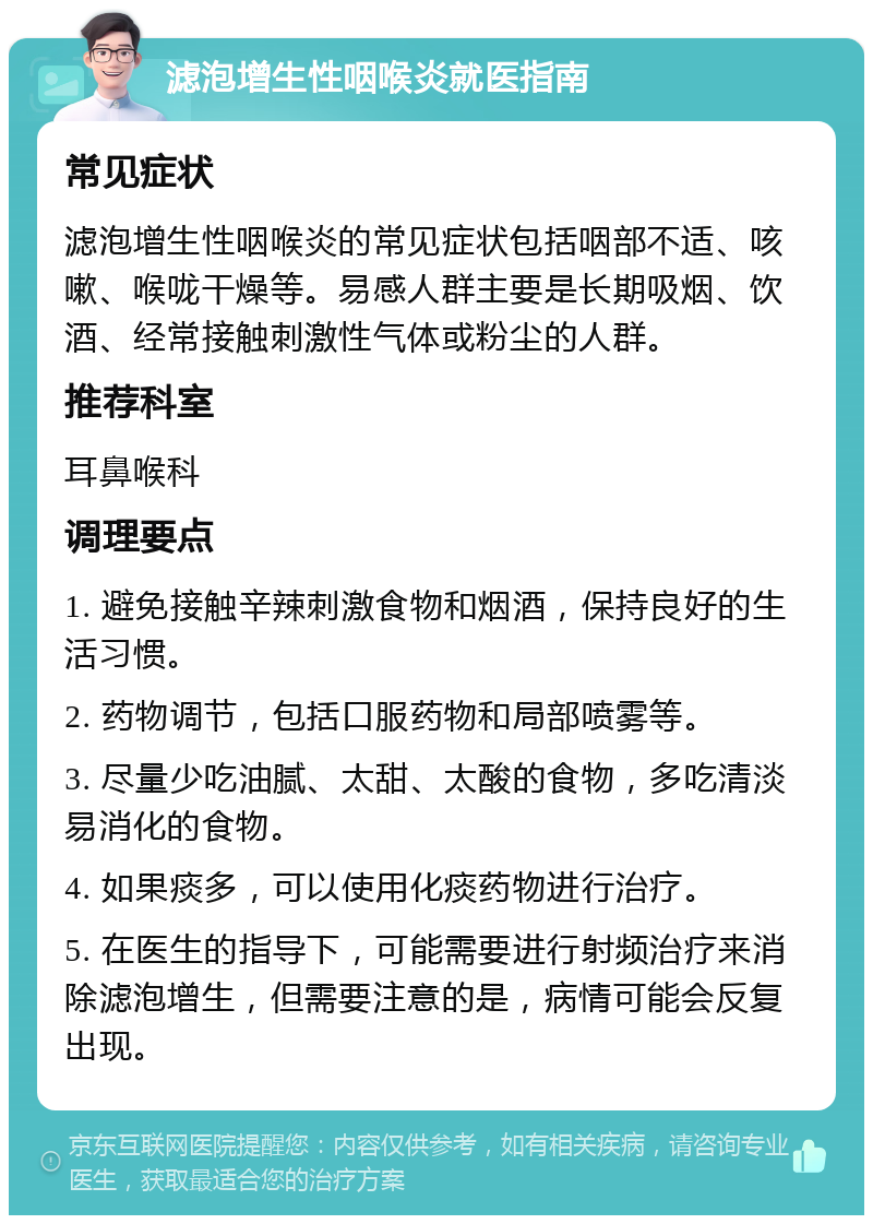 滤泡增生性咽喉炎就医指南 常见症状 滤泡增生性咽喉炎的常见症状包括咽部不适、咳嗽、喉咙干燥等。易感人群主要是长期吸烟、饮酒、经常接触刺激性气体或粉尘的人群。 推荐科室 耳鼻喉科 调理要点 1. 避免接触辛辣刺激食物和烟酒，保持良好的生活习惯。 2. 药物调节，包括口服药物和局部喷雾等。 3. 尽量少吃油腻、太甜、太酸的食物，多吃清淡易消化的食物。 4. 如果痰多，可以使用化痰药物进行治疗。 5. 在医生的指导下，可能需要进行射频治疗来消除滤泡增生，但需要注意的是，病情可能会反复出现。