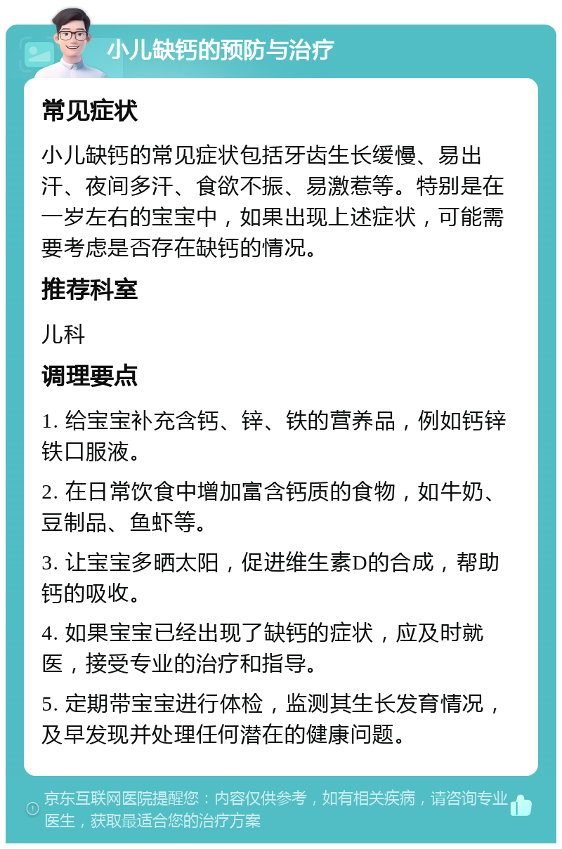 小儿缺钙的预防与治疗 常见症状 小儿缺钙的常见症状包括牙齿生长缓慢、易出汗、夜间多汗、食欲不振、易激惹等。特别是在一岁左右的宝宝中，如果出现上述症状，可能需要考虑是否存在缺钙的情况。 推荐科室 儿科 调理要点 1. 给宝宝补充含钙、锌、铁的营养品，例如钙锌铁口服液。 2. 在日常饮食中增加富含钙质的食物，如牛奶、豆制品、鱼虾等。 3. 让宝宝多晒太阳，促进维生素D的合成，帮助钙的吸收。 4. 如果宝宝已经出现了缺钙的症状，应及时就医，接受专业的治疗和指导。 5. 定期带宝宝进行体检，监测其生长发育情况，及早发现并处理任何潜在的健康问题。