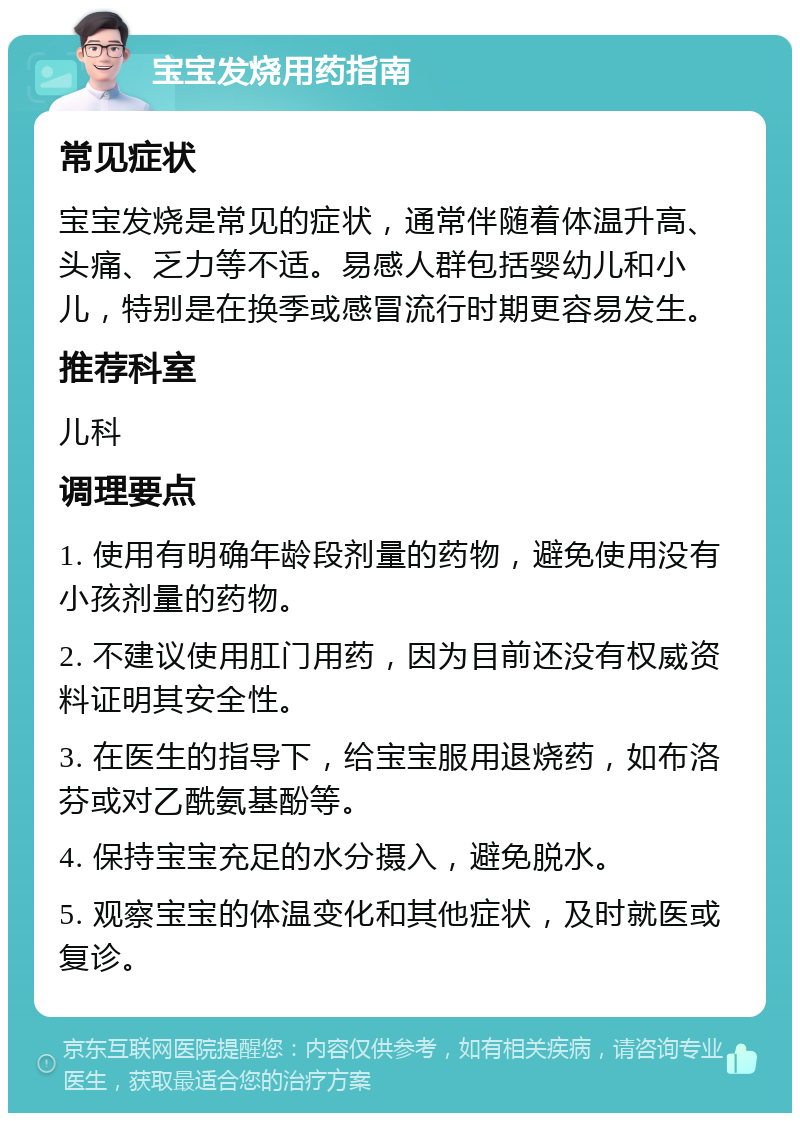 宝宝发烧用药指南 常见症状 宝宝发烧是常见的症状，通常伴随着体温升高、头痛、乏力等不适。易感人群包括婴幼儿和小儿，特别是在换季或感冒流行时期更容易发生。 推荐科室 儿科 调理要点 1. 使用有明确年龄段剂量的药物，避免使用没有小孩剂量的药物。 2. 不建议使用肛门用药，因为目前还没有权威资料证明其安全性。 3. 在医生的指导下，给宝宝服用退烧药，如布洛芬或对乙酰氨基酚等。 4. 保持宝宝充足的水分摄入，避免脱水。 5. 观察宝宝的体温变化和其他症状，及时就医或复诊。