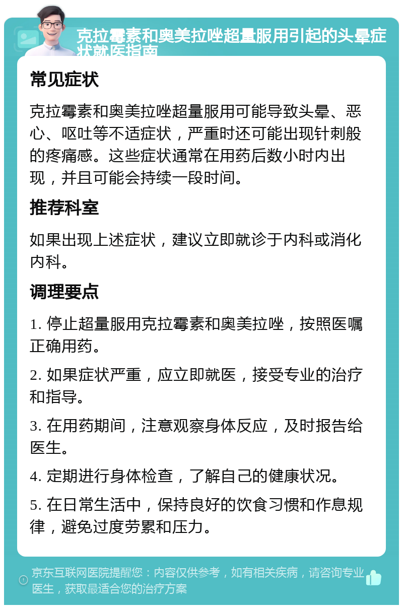 克拉霉素和奥美拉唑超量服用引起的头晕症状就医指南 常见症状 克拉霉素和奥美拉唑超量服用可能导致头晕、恶心、呕吐等不适症状，严重时还可能出现针刺般的疼痛感。这些症状通常在用药后数小时内出现，并且可能会持续一段时间。 推荐科室 如果出现上述症状，建议立即就诊于内科或消化内科。 调理要点 1. 停止超量服用克拉霉素和奥美拉唑，按照医嘱正确用药。 2. 如果症状严重，应立即就医，接受专业的治疗和指导。 3. 在用药期间，注意观察身体反应，及时报告给医生。 4. 定期进行身体检查，了解自己的健康状况。 5. 在日常生活中，保持良好的饮食习惯和作息规律，避免过度劳累和压力。