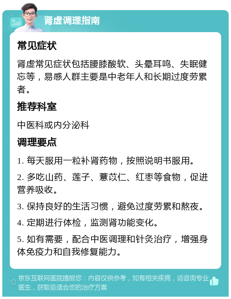 肾虚调理指南 常见症状 肾虚常见症状包括腰膝酸软、头晕耳鸣、失眠健忘等，易感人群主要是中老年人和长期过度劳累者。 推荐科室 中医科或内分泌科 调理要点 1. 每天服用一粒补肾药物，按照说明书服用。 2. 多吃山药、莲子、薏苡仁、红枣等食物，促进营养吸收。 3. 保持良好的生活习惯，避免过度劳累和熬夜。 4. 定期进行体检，监测肾功能变化。 5. 如有需要，配合中医调理和针灸治疗，增强身体免疫力和自我修复能力。