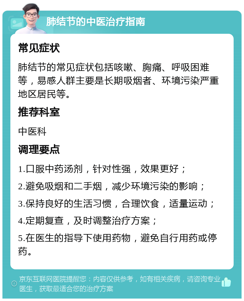 肺结节的中医治疗指南 常见症状 肺结节的常见症状包括咳嗽、胸痛、呼吸困难等，易感人群主要是长期吸烟者、环境污染严重地区居民等。 推荐科室 中医科 调理要点 1.口服中药汤剂，针对性强，效果更好； 2.避免吸烟和二手烟，减少环境污染的影响； 3.保持良好的生活习惯，合理饮食，适量运动； 4.定期复查，及时调整治疗方案； 5.在医生的指导下使用药物，避免自行用药或停药。