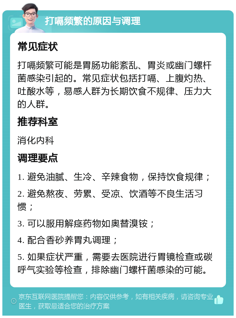 打嗝频繁的原因与调理 常见症状 打嗝频繁可能是胃肠功能紊乱、胃炎或幽门螺杆菌感染引起的。常见症状包括打嗝、上腹灼热、吐酸水等，易感人群为长期饮食不规律、压力大的人群。 推荐科室 消化内科 调理要点 1. 避免油腻、生冷、辛辣食物，保持饮食规律； 2. 避免熬夜、劳累、受凉、饮酒等不良生活习惯； 3. 可以服用解痉药物如奥替溴铵； 4. 配合香砂养胃丸调理； 5. 如果症状严重，需要去医院进行胃镜检查或碳呼气实验等检查，排除幽门螺杆菌感染的可能。