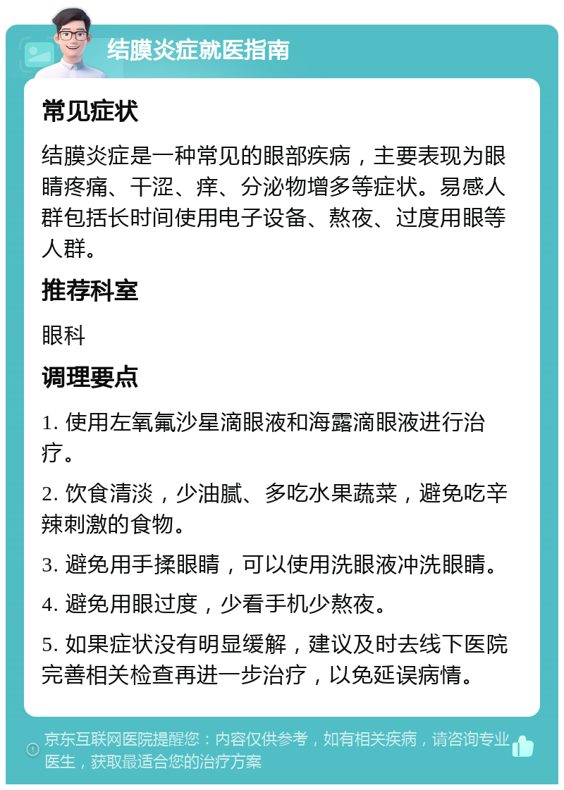 结膜炎症就医指南 常见症状 结膜炎症是一种常见的眼部疾病，主要表现为眼睛疼痛、干涩、痒、分泌物增多等症状。易感人群包括长时间使用电子设备、熬夜、过度用眼等人群。 推荐科室 眼科 调理要点 1. 使用左氧氟沙星滴眼液和海露滴眼液进行治疗。 2. 饮食清淡，少油腻、多吃水果蔬菜，避免吃辛辣刺激的食物。 3. 避免用手揉眼睛，可以使用洗眼液冲洗眼睛。 4. 避免用眼过度，少看手机少熬夜。 5. 如果症状没有明显缓解，建议及时去线下医院完善相关检查再进一步治疗，以免延误病情。