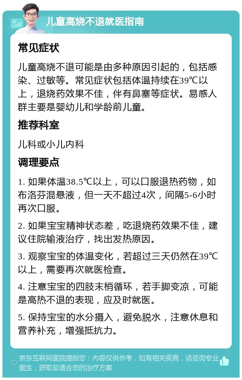 儿童高烧不退就医指南 常见症状 儿童高烧不退可能是由多种原因引起的，包括感染、过敏等。常见症状包括体温持续在39℃以上，退烧药效果不佳，伴有鼻塞等症状。易感人群主要是婴幼儿和学龄前儿童。 推荐科室 儿科或小儿内科 调理要点 1. 如果体温38.5℃以上，可以口服退热药物，如布洛芬混悬液，但一天不超过4次，间隔5-6小时再次口服。 2. 如果宝宝精神状态差，吃退烧药效果不佳，建议住院输液治疗，找出发热原因。 3. 观察宝宝的体温变化，若超过三天仍然在39℃以上，需要再次就医检查。 4. 注意宝宝的四肢末梢循环，若手脚变凉，可能是高热不退的表现，应及时就医。 5. 保持宝宝的水分摄入，避免脱水，注意休息和营养补充，增强抵抗力。