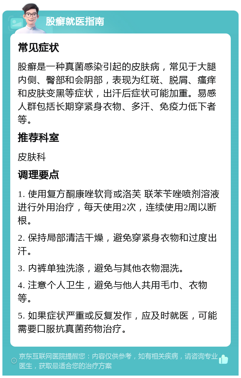 股癣就医指南 常见症状 股癣是一种真菌感染引起的皮肤病，常见于大腿内侧、臀部和会阴部，表现为红斑、脱屑、瘙痒和皮肤变黑等症状，出汗后症状可能加重。易感人群包括长期穿紧身衣物、多汗、免疫力低下者等。 推荐科室 皮肤科 调理要点 1. 使用复方酮康唑软膏或洛芙 联苯苄唑喷剂溶液进行外用治疗，每天使用2次，连续使用2周以断根。 2. 保持局部清洁干燥，避免穿紧身衣物和过度出汗。 3. 内裤单独洗涤，避免与其他衣物混洗。 4. 注意个人卫生，避免与他人共用毛巾、衣物等。 5. 如果症状严重或反复发作，应及时就医，可能需要口服抗真菌药物治疗。