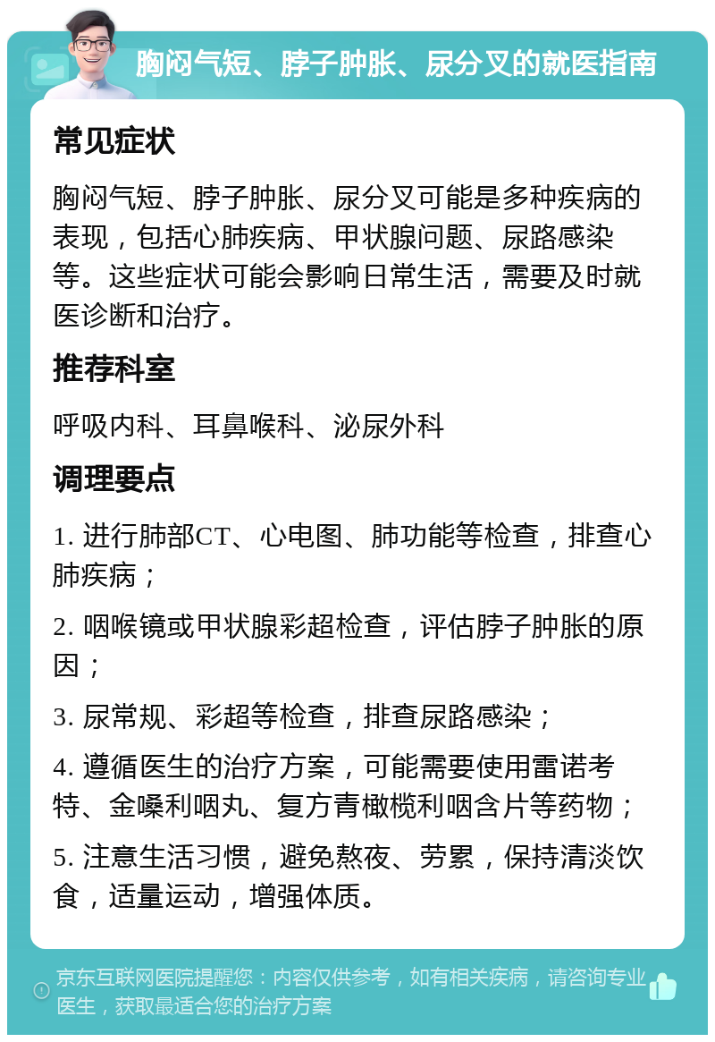 胸闷气短、脖子肿胀、尿分叉的就医指南 常见症状 胸闷气短、脖子肿胀、尿分叉可能是多种疾病的表现，包括心肺疾病、甲状腺问题、尿路感染等。这些症状可能会影响日常生活，需要及时就医诊断和治疗。 推荐科室 呼吸内科、耳鼻喉科、泌尿外科 调理要点 1. 进行肺部CT、心电图、肺功能等检查，排查心肺疾病； 2. 咽喉镜或甲状腺彩超检查，评估脖子肿胀的原因； 3. 尿常规、彩超等检查，排查尿路感染； 4. 遵循医生的治疗方案，可能需要使用雷诺考特、金嗓利咽丸、复方青橄榄利咽含片等药物； 5. 注意生活习惯，避免熬夜、劳累，保持清淡饮食，适量运动，增强体质。