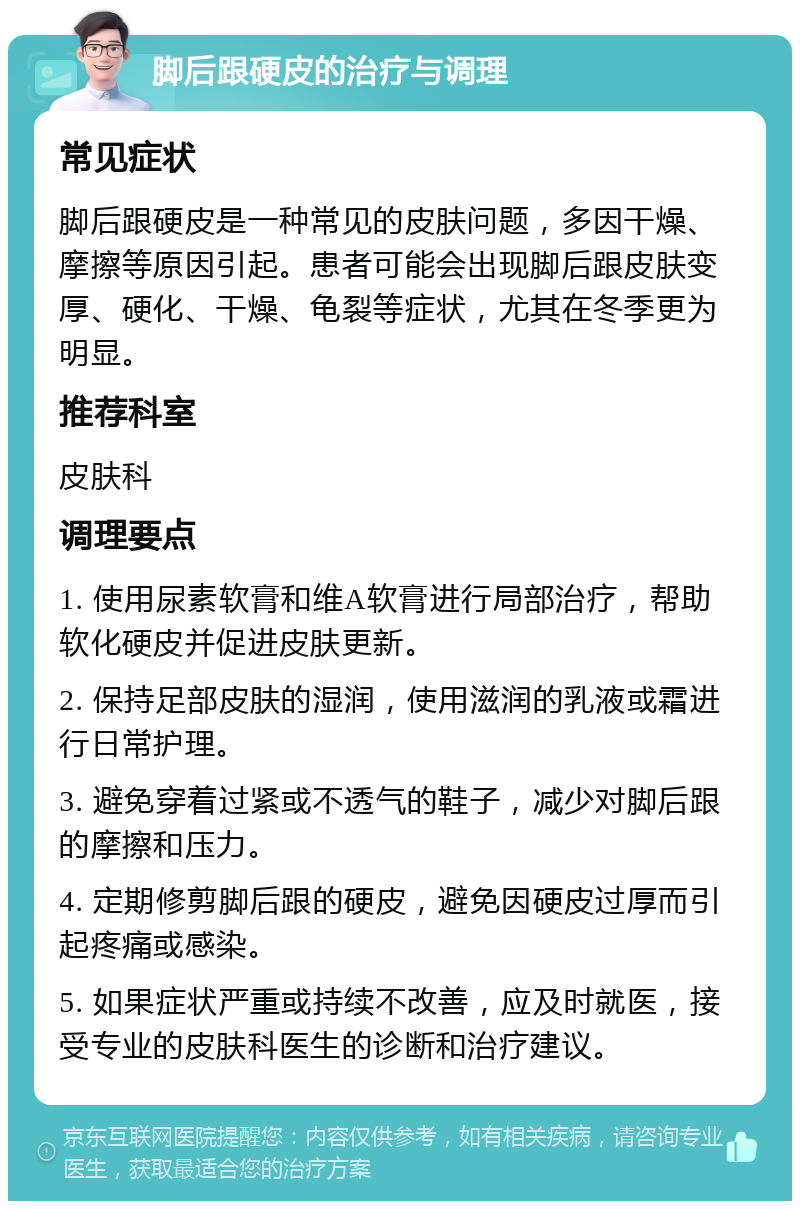 脚后跟硬皮的治疗与调理 常见症状 脚后跟硬皮是一种常见的皮肤问题，多因干燥、摩擦等原因引起。患者可能会出现脚后跟皮肤变厚、硬化、干燥、龟裂等症状，尤其在冬季更为明显。 推荐科室 皮肤科 调理要点 1. 使用尿素软膏和维A软膏进行局部治疗，帮助软化硬皮并促进皮肤更新。 2. 保持足部皮肤的湿润，使用滋润的乳液或霜进行日常护理。 3. 避免穿着过紧或不透气的鞋子，减少对脚后跟的摩擦和压力。 4. 定期修剪脚后跟的硬皮，避免因硬皮过厚而引起疼痛或感染。 5. 如果症状严重或持续不改善，应及时就医，接受专业的皮肤科医生的诊断和治疗建议。