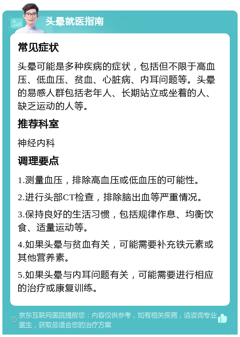 头晕就医指南 常见症状 头晕可能是多种疾病的症状，包括但不限于高血压、低血压、贫血、心脏病、内耳问题等。头晕的易感人群包括老年人、长期站立或坐着的人、缺乏运动的人等。 推荐科室 神经内科 调理要点 1.测量血压，排除高血压或低血压的可能性。 2.进行头部CT检查，排除脑出血等严重情况。 3.保持良好的生活习惯，包括规律作息、均衡饮食、适量运动等。 4.如果头晕与贫血有关，可能需要补充铁元素或其他营养素。 5.如果头晕与内耳问题有关，可能需要进行相应的治疗或康复训练。