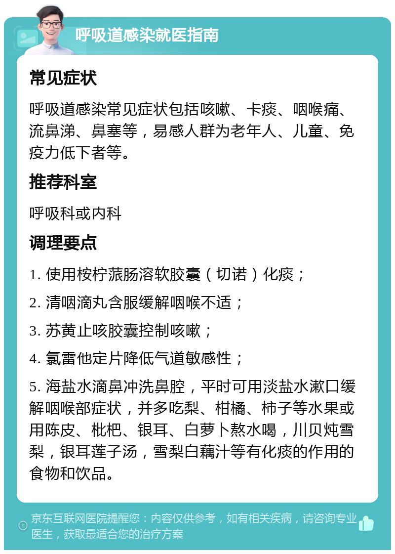 呼吸道感染就医指南 常见症状 呼吸道感染常见症状包括咳嗽、卡痰、咽喉痛、流鼻涕、鼻塞等，易感人群为老年人、儿童、免疫力低下者等。 推荐科室 呼吸科或内科 调理要点 1. 使用桉柠蒎肠溶软胶囊（切诺）化痰； 2. 清咽滴丸含服缓解咽喉不适； 3. 苏黄止咳胶囊控制咳嗽； 4. 氯雷他定片降低气道敏感性； 5. 海盐水滴鼻冲洗鼻腔，平时可用淡盐水漱口缓解咽喉部症状，并多吃梨、柑橘、柿子等水果或用陈皮、枇杷、银耳、白萝卜熬水喝，川贝炖雪梨，银耳莲子汤，雪梨白藕汁等有化痰的作用的食物和饮品。