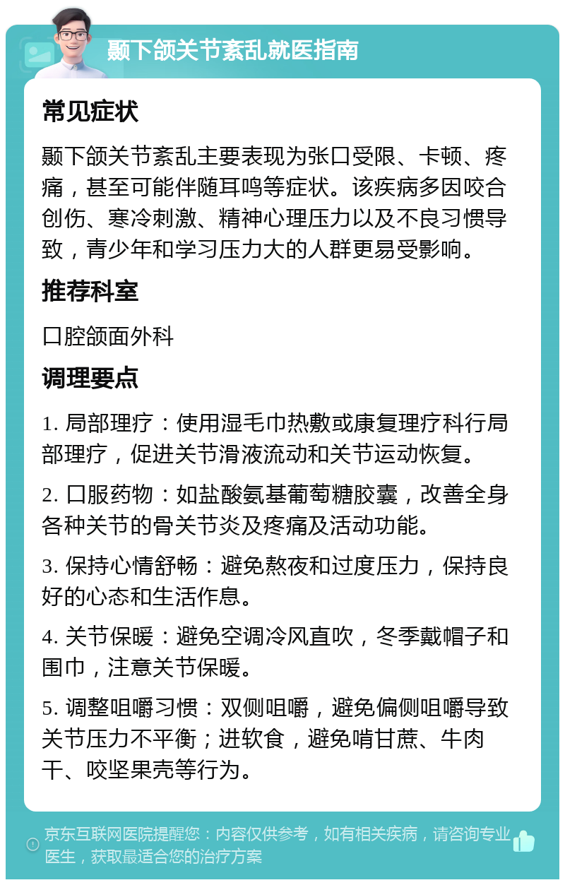 颞下颌关节紊乱就医指南 常见症状 颞下颌关节紊乱主要表现为张口受限、卡顿、疼痛，甚至可能伴随耳鸣等症状。该疾病多因咬合创伤、寒冷刺激、精神心理压力以及不良习惯导致，青少年和学习压力大的人群更易受影响。 推荐科室 口腔颌面外科 调理要点 1. 局部理疗：使用湿毛巾热敷或康复理疗科行局部理疗，促进关节滑液流动和关节运动恢复。 2. 口服药物：如盐酸氨基葡萄糖胶囊，改善全身各种关节的骨关节炎及疼痛及活动功能。 3. 保持心情舒畅：避免熬夜和过度压力，保持良好的心态和生活作息。 4. 关节保暖：避免空调冷风直吹，冬季戴帽子和围巾，注意关节保暖。 5. 调整咀嚼习惯：双侧咀嚼，避免偏侧咀嚼导致关节压力不平衡；进软食，避免啃甘蔗、牛肉干、咬坚果壳等行为。