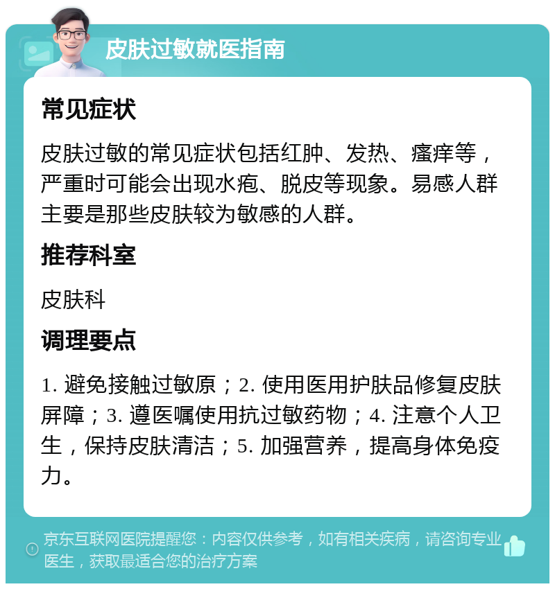 皮肤过敏就医指南 常见症状 皮肤过敏的常见症状包括红肿、发热、瘙痒等，严重时可能会出现水疱、脱皮等现象。易感人群主要是那些皮肤较为敏感的人群。 推荐科室 皮肤科 调理要点 1. 避免接触过敏原；2. 使用医用护肤品修复皮肤屏障；3. 遵医嘱使用抗过敏药物；4. 注意个人卫生，保持皮肤清洁；5. 加强营养，提高身体免疫力。