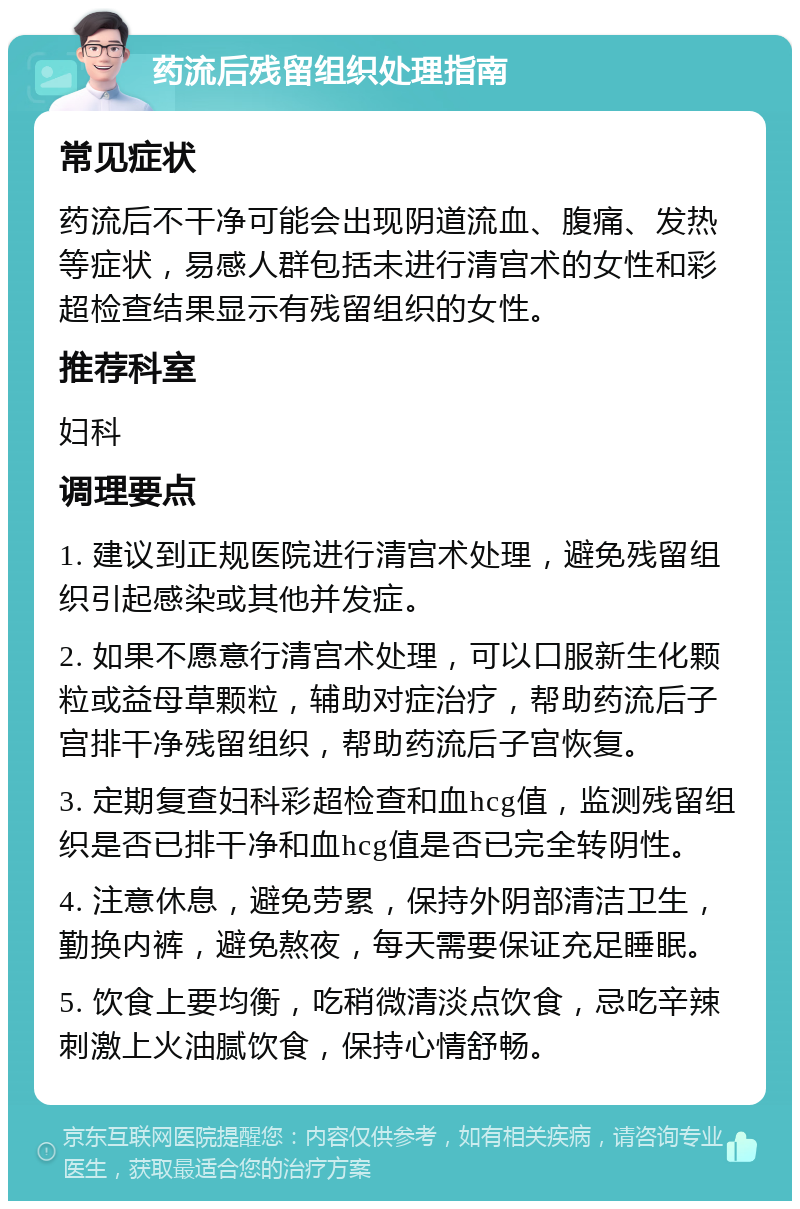 药流后残留组织处理指南 常见症状 药流后不干净可能会出现阴道流血、腹痛、发热等症状，易感人群包括未进行清宫术的女性和彩超检查结果显示有残留组织的女性。 推荐科室 妇科 调理要点 1. 建议到正规医院进行清宫术处理，避免残留组织引起感染或其他并发症。 2. 如果不愿意行清宫术处理，可以口服新生化颗粒或益母草颗粒，辅助对症治疗，帮助药流后子宫排干净残留组织，帮助药流后子宫恢复。 3. 定期复查妇科彩超检查和血hcg值，监测残留组织是否已排干净和血hcg值是否已完全转阴性。 4. 注意休息，避免劳累，保持外阴部清洁卫生，勤换内裤，避免熬夜，每天需要保证充足睡眠。 5. 饮食上要均衡，吃稍微清淡点饮食，忌吃辛辣刺激上火油腻饮食，保持心情舒畅。