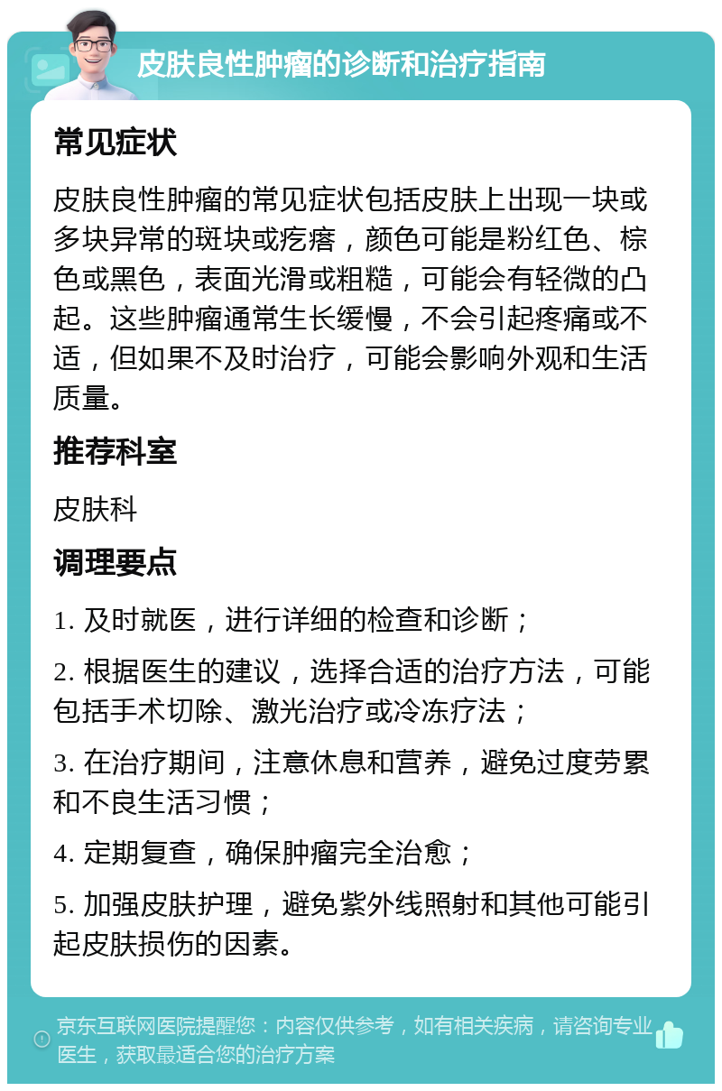 皮肤良性肿瘤的诊断和治疗指南 常见症状 皮肤良性肿瘤的常见症状包括皮肤上出现一块或多块异常的斑块或疙瘩，颜色可能是粉红色、棕色或黑色，表面光滑或粗糙，可能会有轻微的凸起。这些肿瘤通常生长缓慢，不会引起疼痛或不适，但如果不及时治疗，可能会影响外观和生活质量。 推荐科室 皮肤科 调理要点 1. 及时就医，进行详细的检查和诊断； 2. 根据医生的建议，选择合适的治疗方法，可能包括手术切除、激光治疗或冷冻疗法； 3. 在治疗期间，注意休息和营养，避免过度劳累和不良生活习惯； 4. 定期复查，确保肿瘤完全治愈； 5. 加强皮肤护理，避免紫外线照射和其他可能引起皮肤损伤的因素。