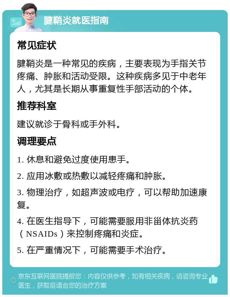 腱鞘炎就医指南 常见症状 腱鞘炎是一种常见的疾病，主要表现为手指关节疼痛、肿胀和活动受限。这种疾病多见于中老年人，尤其是长期从事重复性手部活动的个体。 推荐科室 建议就诊于骨科或手外科。 调理要点 1. 休息和避免过度使用患手。 2. 应用冰敷或热敷以减轻疼痛和肿胀。 3. 物理治疗，如超声波或电疗，可以帮助加速康复。 4. 在医生指导下，可能需要服用非甾体抗炎药（NSAIDs）来控制疼痛和炎症。 5. 在严重情况下，可能需要手术治疗。