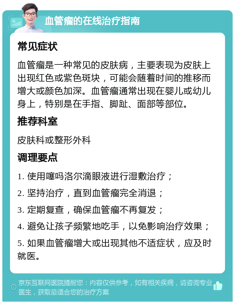 血管瘤的在线治疗指南 常见症状 血管瘤是一种常见的皮肤病，主要表现为皮肤上出现红色或紫色斑块，可能会随着时间的推移而增大或颜色加深。血管瘤通常出现在婴儿或幼儿身上，特别是在手指、脚趾、面部等部位。 推荐科室 皮肤科或整形外科 调理要点 1. 使用噻吗洛尔滴眼液进行湿敷治疗； 2. 坚持治疗，直到血管瘤完全消退； 3. 定期复查，确保血管瘤不再复发； 4. 避免让孩子频繁地吃手，以免影响治疗效果； 5. 如果血管瘤增大或出现其他不适症状，应及时就医。