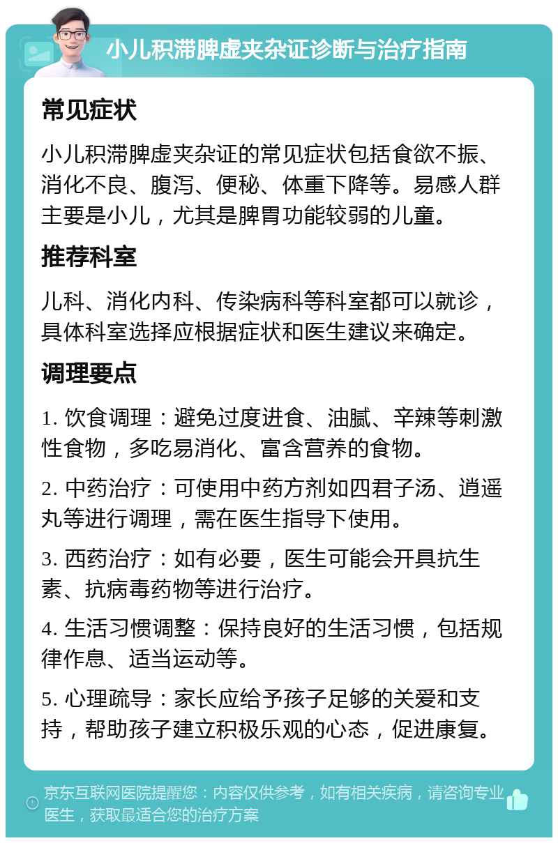 小儿积滞脾虚夹杂证诊断与治疗指南 常见症状 小儿积滞脾虚夹杂证的常见症状包括食欲不振、消化不良、腹泻、便秘、体重下降等。易感人群主要是小儿，尤其是脾胃功能较弱的儿童。 推荐科室 儿科、消化内科、传染病科等科室都可以就诊，具体科室选择应根据症状和医生建议来确定。 调理要点 1. 饮食调理：避免过度进食、油腻、辛辣等刺激性食物，多吃易消化、富含营养的食物。 2. 中药治疗：可使用中药方剂如四君子汤、逍遥丸等进行调理，需在医生指导下使用。 3. 西药治疗：如有必要，医生可能会开具抗生素、抗病毒药物等进行治疗。 4. 生活习惯调整：保持良好的生活习惯，包括规律作息、适当运动等。 5. 心理疏导：家长应给予孩子足够的关爱和支持，帮助孩子建立积极乐观的心态，促进康复。