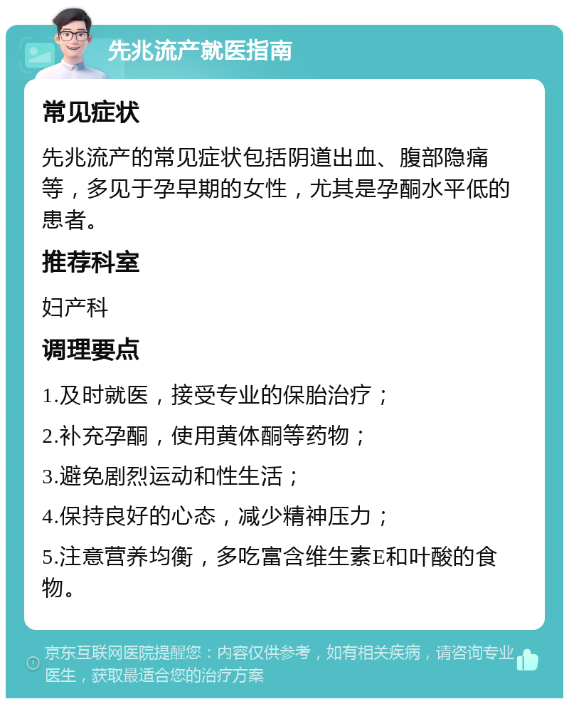 先兆流产就医指南 常见症状 先兆流产的常见症状包括阴道出血、腹部隐痛等，多见于孕早期的女性，尤其是孕酮水平低的患者。 推荐科室 妇产科 调理要点 1.及时就医，接受专业的保胎治疗； 2.补充孕酮，使用黄体酮等药物； 3.避免剧烈运动和性生活； 4.保持良好的心态，减少精神压力； 5.注意营养均衡，多吃富含维生素E和叶酸的食物。