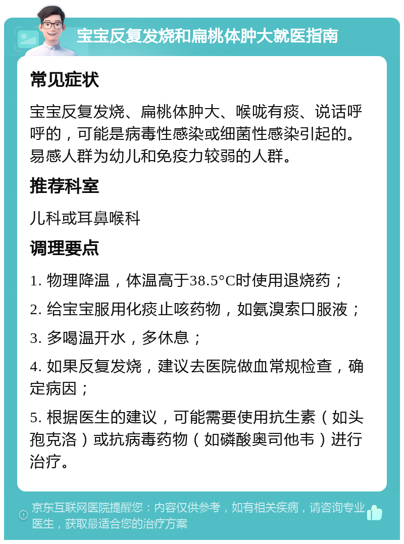 宝宝反复发烧和扁桃体肿大就医指南 常见症状 宝宝反复发烧、扁桃体肿大、喉咙有痰、说话呼呼的，可能是病毒性感染或细菌性感染引起的。易感人群为幼儿和免疫力较弱的人群。 推荐科室 儿科或耳鼻喉科 调理要点 1. 物理降温，体温高于38.5°C时使用退烧药； 2. 给宝宝服用化痰止咳药物，如氨溴索口服液； 3. 多喝温开水，多休息； 4. 如果反复发烧，建议去医院做血常规检查，确定病因； 5. 根据医生的建议，可能需要使用抗生素（如头孢克洛）或抗病毒药物（如磷酸奥司他韦）进行治疗。