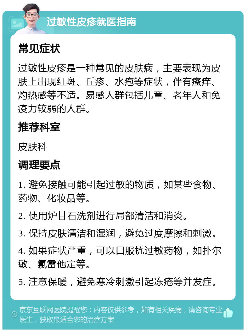 过敏性皮疹就医指南 常见症状 过敏性皮疹是一种常见的皮肤病，主要表现为皮肤上出现红斑、丘疹、水疱等症状，伴有瘙痒、灼热感等不适。易感人群包括儿童、老年人和免疫力较弱的人群。 推荐科室 皮肤科 调理要点 1. 避免接触可能引起过敏的物质，如某些食物、药物、化妆品等。 2. 使用炉甘石洗剂进行局部清洁和消炎。 3. 保持皮肤清洁和湿润，避免过度摩擦和刺激。 4. 如果症状严重，可以口服抗过敏药物，如扑尔敏、氯雷他定等。 5. 注意保暖，避免寒冷刺激引起冻疮等并发症。