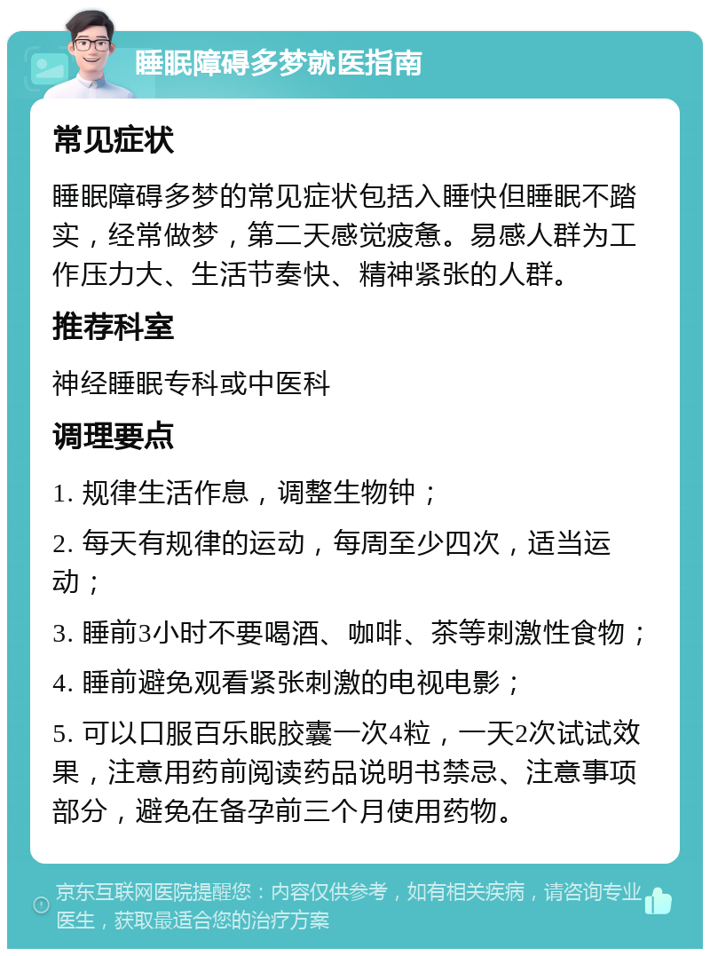 睡眠障碍多梦就医指南 常见症状 睡眠障碍多梦的常见症状包括入睡快但睡眠不踏实，经常做梦，第二天感觉疲惫。易感人群为工作压力大、生活节奏快、精神紧张的人群。 推荐科室 神经睡眠专科或中医科 调理要点 1. 规律生活作息，调整生物钟； 2. 每天有规律的运动，每周至少四次，适当运动； 3. 睡前3小时不要喝酒、咖啡、茶等刺激性食物； 4. 睡前避免观看紧张刺激的电视电影； 5. 可以口服百乐眠胶囊一次4粒，一天2次试试效果，注意用药前阅读药品说明书禁忌、注意事项部分，避免在备孕前三个月使用药物。