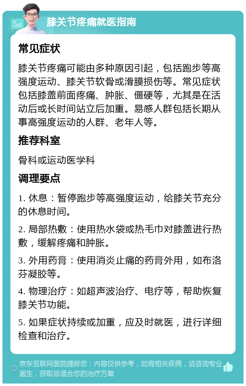 膝关节疼痛就医指南 常见症状 膝关节疼痛可能由多种原因引起，包括跑步等高强度运动、膝关节软骨或滑膜损伤等。常见症状包括膝盖前面疼痛、肿胀、僵硬等，尤其是在活动后或长时间站立后加重。易感人群包括长期从事高强度运动的人群、老年人等。 推荐科室 骨科或运动医学科 调理要点 1. 休息：暂停跑步等高强度运动，给膝关节充分的休息时间。 2. 局部热敷：使用热水袋或热毛巾对膝盖进行热敷，缓解疼痛和肿胀。 3. 外用药膏：使用消炎止痛的药膏外用，如布洛芬凝胶等。 4. 物理治疗：如超声波治疗、电疗等，帮助恢复膝关节功能。 5. 如果症状持续或加重，应及时就医，进行详细检查和治疗。