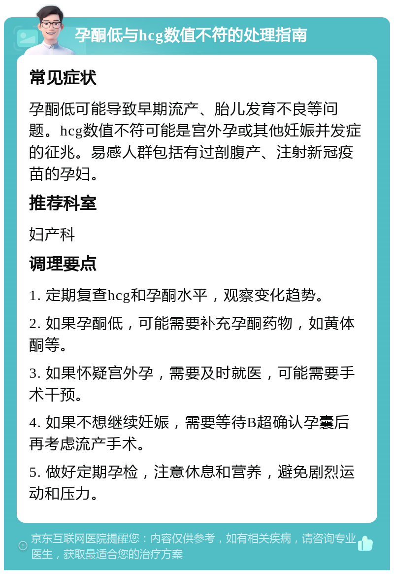 孕酮低与hcg数值不符的处理指南 常见症状 孕酮低可能导致早期流产、胎儿发育不良等问题。hcg数值不符可能是宫外孕或其他妊娠并发症的征兆。易感人群包括有过剖腹产、注射新冠疫苗的孕妇。 推荐科室 妇产科 调理要点 1. 定期复查hcg和孕酮水平，观察变化趋势。 2. 如果孕酮低，可能需要补充孕酮药物，如黄体酮等。 3. 如果怀疑宫外孕，需要及时就医，可能需要手术干预。 4. 如果不想继续妊娠，需要等待B超确认孕囊后再考虑流产手术。 5. 做好定期孕检，注意休息和营养，避免剧烈运动和压力。