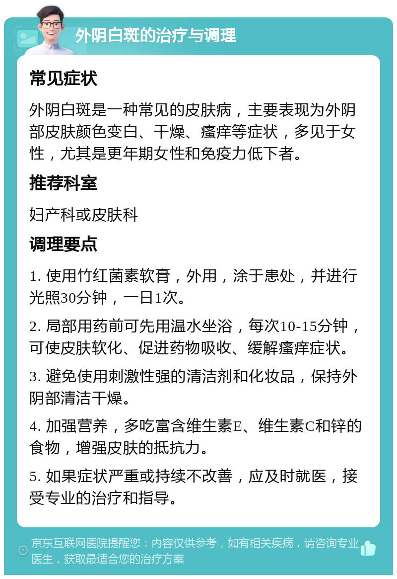 外阴白斑的治疗与调理 常见症状 外阴白斑是一种常见的皮肤病，主要表现为外阴部皮肤颜色变白、干燥、瘙痒等症状，多见于女性，尤其是更年期女性和免疫力低下者。 推荐科室 妇产科或皮肤科 调理要点 1. 使用竹红菌素软膏，外用，涂于患处，并进行光照30分钟，一日1次。 2. 局部用药前可先用温水坐浴，每次10-15分钟，可使皮肤软化、促进药物吸收、缓解瘙痒症状。 3. 避免使用刺激性强的清洁剂和化妆品，保持外阴部清洁干燥。 4. 加强营养，多吃富含维生素E、维生素C和锌的食物，增强皮肤的抵抗力。 5. 如果症状严重或持续不改善，应及时就医，接受专业的治疗和指导。