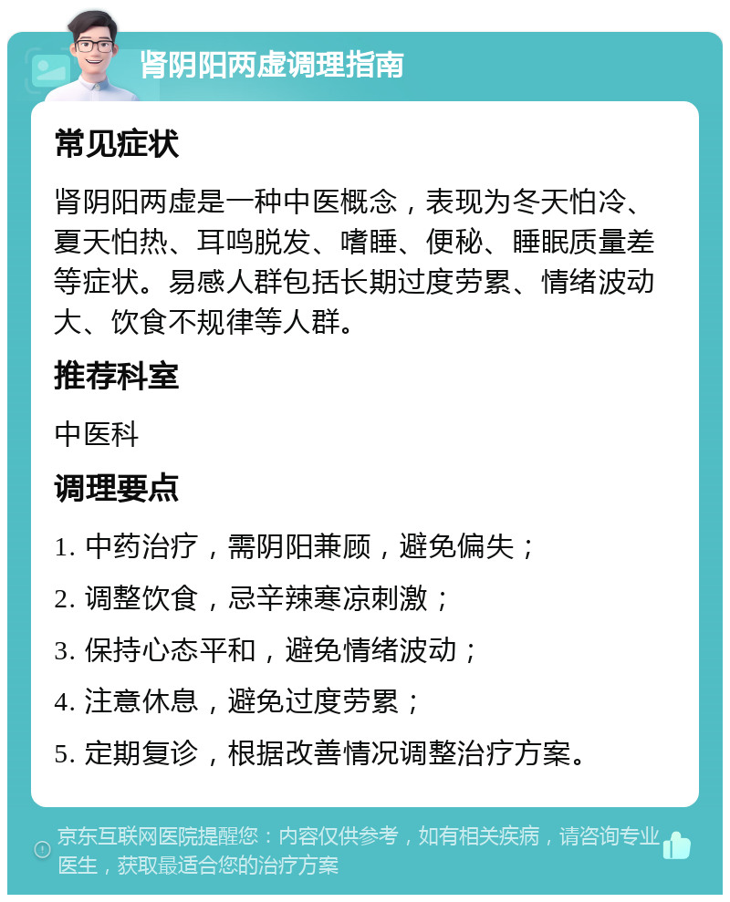 肾阴阳两虚调理指南 常见症状 肾阴阳两虚是一种中医概念，表现为冬天怕冷、夏天怕热、耳鸣脱发、嗜睡、便秘、睡眠质量差等症状。易感人群包括长期过度劳累、情绪波动大、饮食不规律等人群。 推荐科室 中医科 调理要点 1. 中药治疗，需阴阳兼顾，避免偏失； 2. 调整饮食，忌辛辣寒凉刺激； 3. 保持心态平和，避免情绪波动； 4. 注意休息，避免过度劳累； 5. 定期复诊，根据改善情况调整治疗方案。