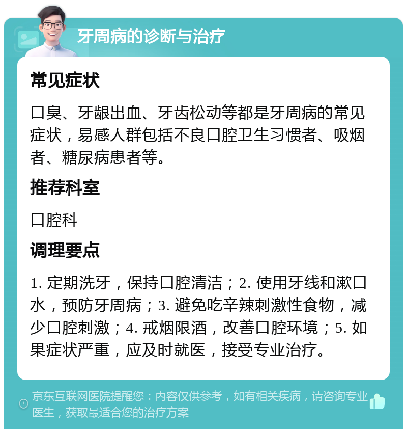 牙周病的诊断与治疗 常见症状 口臭、牙龈出血、牙齿松动等都是牙周病的常见症状，易感人群包括不良口腔卫生习惯者、吸烟者、糖尿病患者等。 推荐科室 口腔科 调理要点 1. 定期洗牙，保持口腔清洁；2. 使用牙线和漱口水，预防牙周病；3. 避免吃辛辣刺激性食物，减少口腔刺激；4. 戒烟限酒，改善口腔环境；5. 如果症状严重，应及时就医，接受专业治疗。