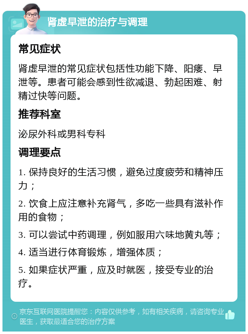 肾虚早泄的治疗与调理 常见症状 肾虚早泄的常见症状包括性功能下降、阳痿、早泄等。患者可能会感到性欲减退、勃起困难、射精过快等问题。 推荐科室 泌尿外科或男科专科 调理要点 1. 保持良好的生活习惯，避免过度疲劳和精神压力； 2. 饮食上应注意补充肾气，多吃一些具有滋补作用的食物； 3. 可以尝试中药调理，例如服用六味地黄丸等； 4. 适当进行体育锻炼，增强体质； 5. 如果症状严重，应及时就医，接受专业的治疗。