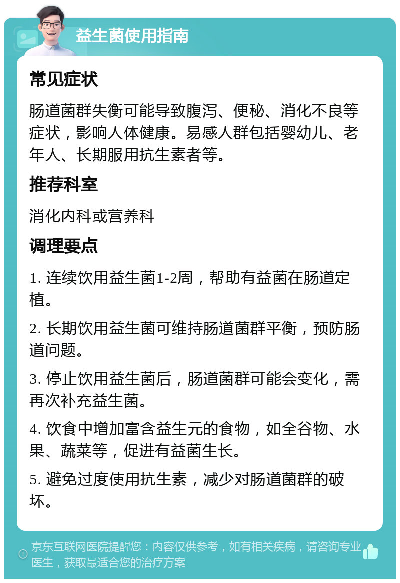 益生菌使用指南 常见症状 肠道菌群失衡可能导致腹泻、便秘、消化不良等症状，影响人体健康。易感人群包括婴幼儿、老年人、长期服用抗生素者等。 推荐科室 消化内科或营养科 调理要点 1. 连续饮用益生菌1-2周，帮助有益菌在肠道定植。 2. 长期饮用益生菌可维持肠道菌群平衡，预防肠道问题。 3. 停止饮用益生菌后，肠道菌群可能会变化，需再次补充益生菌。 4. 饮食中增加富含益生元的食物，如全谷物、水果、蔬菜等，促进有益菌生长。 5. 避免过度使用抗生素，减少对肠道菌群的破坏。