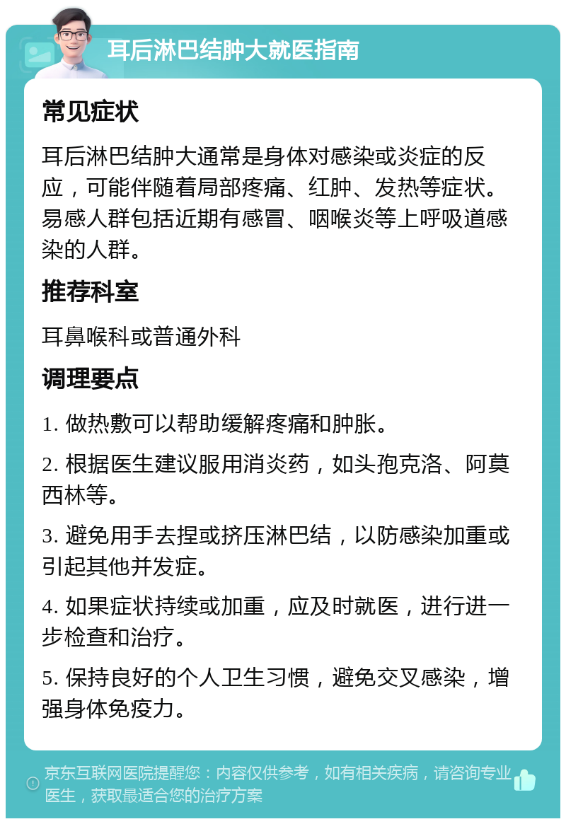 耳后淋巴结肿大就医指南 常见症状 耳后淋巴结肿大通常是身体对感染或炎症的反应，可能伴随着局部疼痛、红肿、发热等症状。易感人群包括近期有感冒、咽喉炎等上呼吸道感染的人群。 推荐科室 耳鼻喉科或普通外科 调理要点 1. 做热敷可以帮助缓解疼痛和肿胀。 2. 根据医生建议服用消炎药，如头孢克洛、阿莫西林等。 3. 避免用手去捏或挤压淋巴结，以防感染加重或引起其他并发症。 4. 如果症状持续或加重，应及时就医，进行进一步检查和治疗。 5. 保持良好的个人卫生习惯，避免交叉感染，增强身体免疫力。