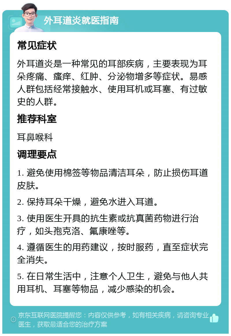 外耳道炎就医指南 常见症状 外耳道炎是一种常见的耳部疾病，主要表现为耳朵疼痛、瘙痒、红肿、分泌物增多等症状。易感人群包括经常接触水、使用耳机或耳塞、有过敏史的人群。 推荐科室 耳鼻喉科 调理要点 1. 避免使用棉签等物品清洁耳朵，防止损伤耳道皮肤。 2. 保持耳朵干燥，避免水进入耳道。 3. 使用医生开具的抗生素或抗真菌药物进行治疗，如头孢克洛、氟康唑等。 4. 遵循医生的用药建议，按时服药，直至症状完全消失。 5. 在日常生活中，注意个人卫生，避免与他人共用耳机、耳塞等物品，减少感染的机会。