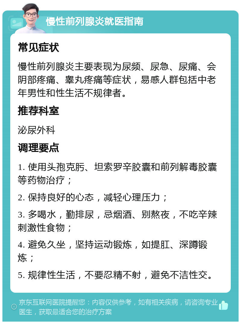 慢性前列腺炎就医指南 常见症状 慢性前列腺炎主要表现为尿频、尿急、尿痛、会阴部疼痛、睾丸疼痛等症状，易感人群包括中老年男性和性生活不规律者。 推荐科室 泌尿外科 调理要点 1. 使用头孢克肟、坦索罗辛胶囊和前列解毒胶囊等药物治疗； 2. 保持良好的心态，减轻心理压力； 3. 多喝水，勤排尿，忌烟酒、别熬夜，不吃辛辣刺激性食物； 4. 避免久坐，坚持运动锻炼，如提肛、深蹲锻炼； 5. 规律性生活，不要忍精不射，避免不洁性交。