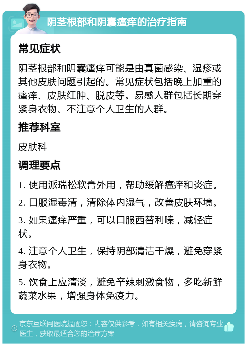 阴茎根部和阴囊瘙痒的治疗指南 常见症状 阴茎根部和阴囊瘙痒可能是由真菌感染、湿疹或其他皮肤问题引起的。常见症状包括晚上加重的瘙痒、皮肤红肿、脱皮等。易感人群包括长期穿紧身衣物、不注意个人卫生的人群。 推荐科室 皮肤科 调理要点 1. 使用派瑞松软膏外用，帮助缓解瘙痒和炎症。 2. 口服湿毒清，清除体内湿气，改善皮肤环境。 3. 如果瘙痒严重，可以口服西替利嗪，减轻症状。 4. 注意个人卫生，保持阴部清洁干燥，避免穿紧身衣物。 5. 饮食上应清淡，避免辛辣刺激食物，多吃新鲜蔬菜水果，增强身体免疫力。