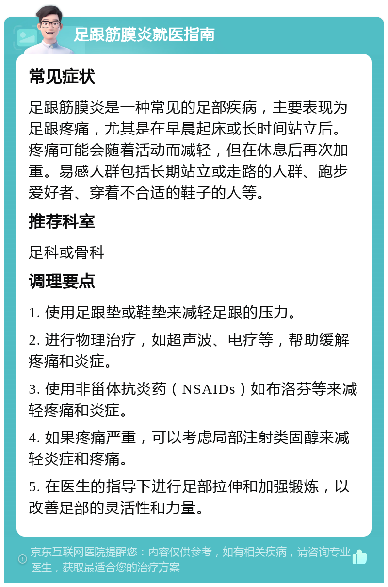 足跟筋膜炎就医指南 常见症状 足跟筋膜炎是一种常见的足部疾病，主要表现为足跟疼痛，尤其是在早晨起床或长时间站立后。疼痛可能会随着活动而减轻，但在休息后再次加重。易感人群包括长期站立或走路的人群、跑步爱好者、穿着不合适的鞋子的人等。 推荐科室 足科或骨科 调理要点 1. 使用足跟垫或鞋垫来减轻足跟的压力。 2. 进行物理治疗，如超声波、电疗等，帮助缓解疼痛和炎症。 3. 使用非甾体抗炎药（NSAIDs）如布洛芬等来减轻疼痛和炎症。 4. 如果疼痛严重，可以考虑局部注射类固醇来减轻炎症和疼痛。 5. 在医生的指导下进行足部拉伸和加强锻炼，以改善足部的灵活性和力量。