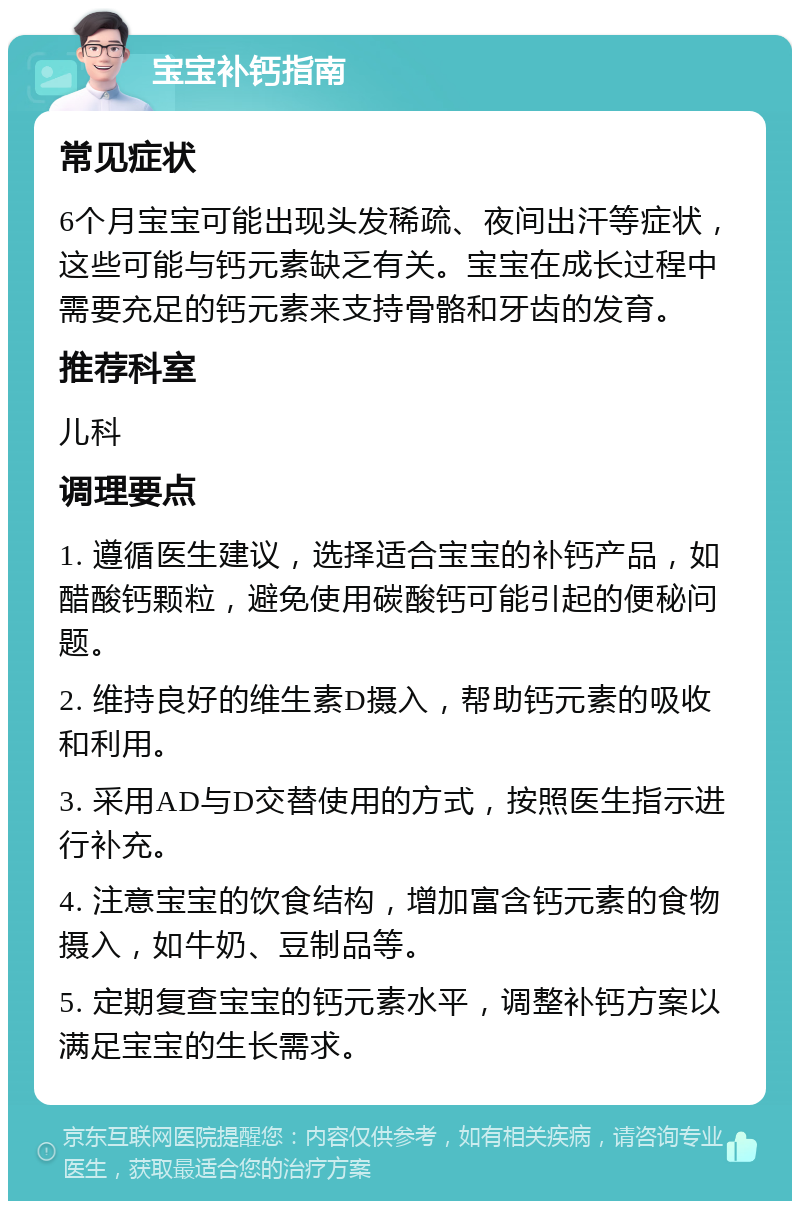 宝宝补钙指南 常见症状 6个月宝宝可能出现头发稀疏、夜间出汗等症状，这些可能与钙元素缺乏有关。宝宝在成长过程中需要充足的钙元素来支持骨骼和牙齿的发育。 推荐科室 儿科 调理要点 1. 遵循医生建议，选择适合宝宝的补钙产品，如醋酸钙颗粒，避免使用碳酸钙可能引起的便秘问题。 2. 维持良好的维生素D摄入，帮助钙元素的吸收和利用。 3. 采用AD与D交替使用的方式，按照医生指示进行补充。 4. 注意宝宝的饮食结构，增加富含钙元素的食物摄入，如牛奶、豆制品等。 5. 定期复查宝宝的钙元素水平，调整补钙方案以满足宝宝的生长需求。