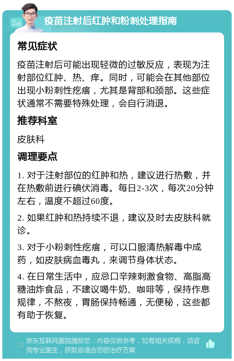 疫苗注射后红肿和粉刺处理指南 常见症状 疫苗注射后可能出现轻微的过敏反应，表现为注射部位红肿、热、痒。同时，可能会在其他部位出现小粉刺性疙瘩，尤其是背部和颈部。这些症状通常不需要特殊处理，会自行消退。 推荐科室 皮肤科 调理要点 1. 对于注射部位的红肿和热，建议进行热敷，并在热敷前进行碘伏消毒。每日2-3次，每次20分钟左右，温度不超过60度。 2. 如果红肿和热持续不退，建议及时去皮肤科就诊。 3. 对于小粉刺性疙瘩，可以口服清热解毒中成药，如皮肤病血毒丸，来调节身体状态。 4. 在日常生活中，应忌口辛辣刺激食物、高脂高糖油炸食品，不建议喝牛奶、咖啡等，保持作息规律，不熬夜，胃肠保持畅通，无便秘，这些都有助于恢复。