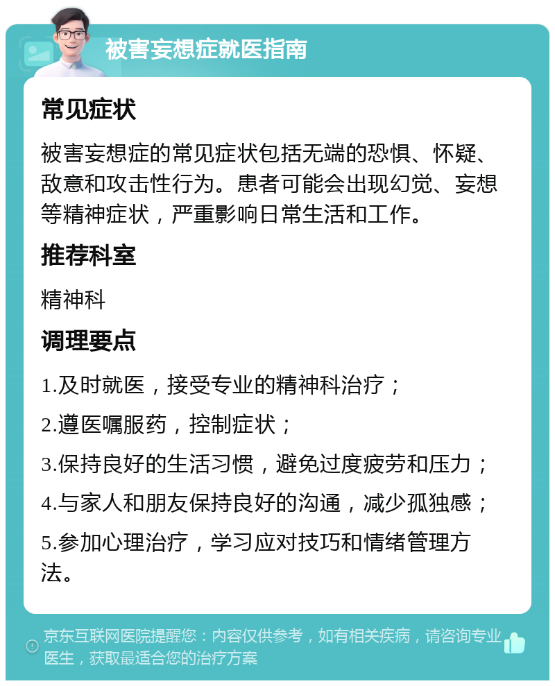 被害妄想症就医指南 常见症状 被害妄想症的常见症状包括无端的恐惧、怀疑、敌意和攻击性行为。患者可能会出现幻觉、妄想等精神症状，严重影响日常生活和工作。 推荐科室 精神科 调理要点 1.及时就医，接受专业的精神科治疗； 2.遵医嘱服药，控制症状； 3.保持良好的生活习惯，避免过度疲劳和压力； 4.与家人和朋友保持良好的沟通，减少孤独感； 5.参加心理治疗，学习应对技巧和情绪管理方法。